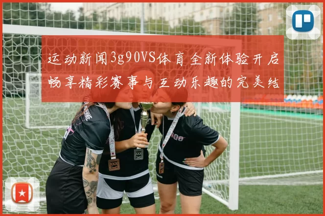 运动新闻3g90VS体育全新体验开启畅享精彩赛事与互动乐趣的完美结合