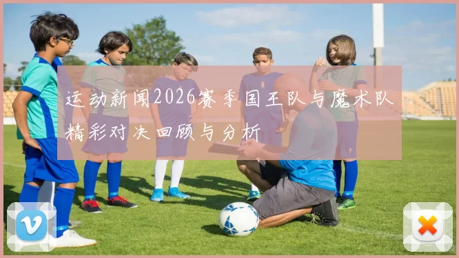 运动新闻2026赛季国王队与魔术队精彩对决回顾与分析