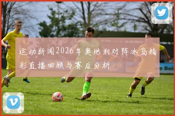 运动新闻2026年奥地利对阵冰岛精彩直播回顾与赛后分析