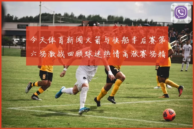 今天体育新闻火箭与快船季后赛第六场激战回顾球迷热情高涨赛场精彩纷呈