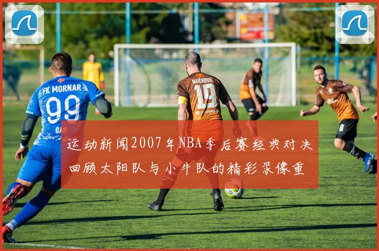 运动新闻2007年NBA季后赛经典对决回顾太阳队与小牛队的精彩录像重温