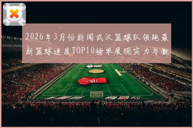 2026年3月份新闻武汉篮球队领跑最新篮球速度TOP10榜单展现实力与激情