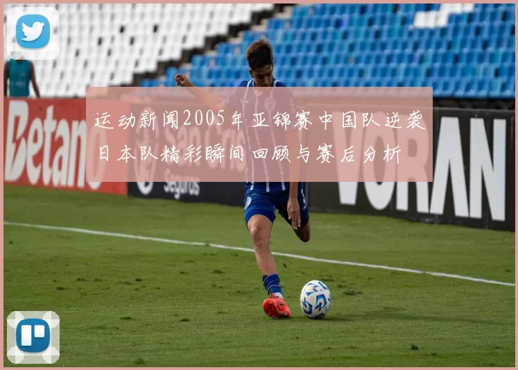 运动新闻2005年亚锦赛中国队逆袭日本队精彩瞬间回顾与赛后分析